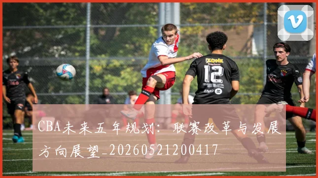 CBA未来五年规划：联赛改革与发展方向展望_20260521200417