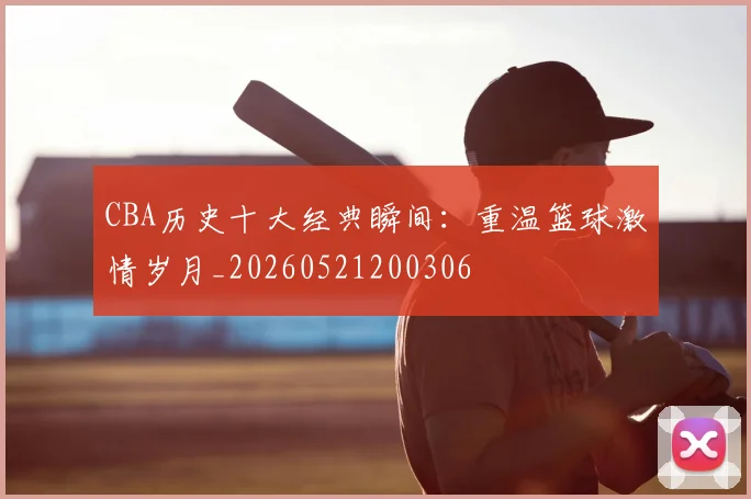 CBA历史十大经典瞬间：重温篮球激情岁月_20260521200306