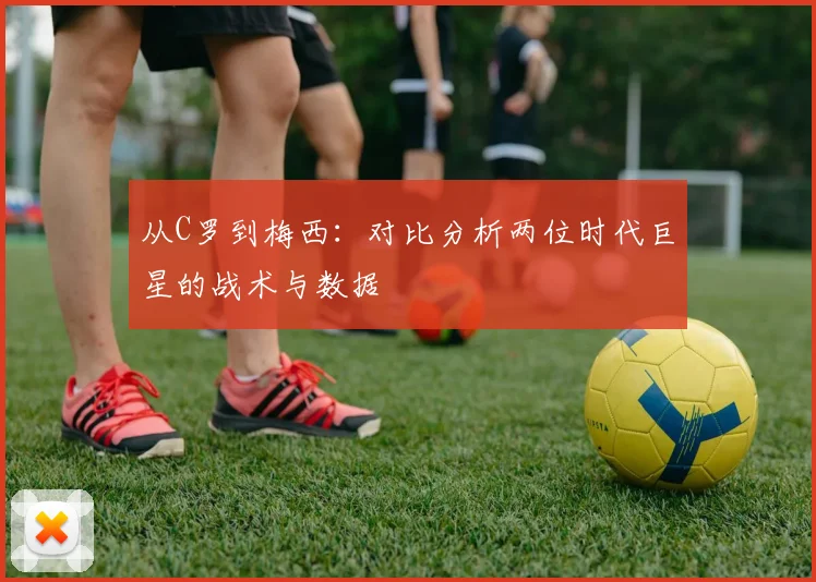 从C罗到梅西：对比分析两位时代巨星的战术与数据
