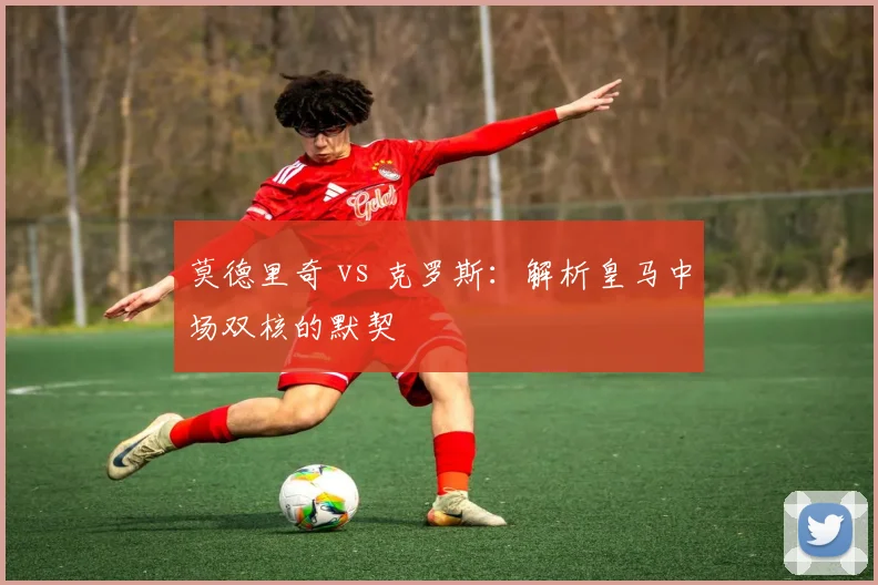 莫德里奇 vs 克罗斯：解析皇马中场双核的默契