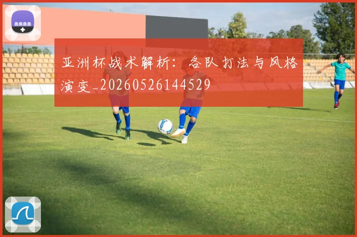 亚洲杯战术解析：各队打法与风格演变_20260526144529