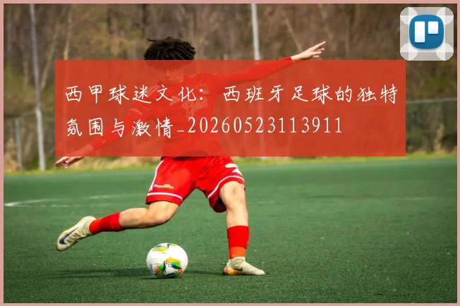 西甲球迷文化：西班牙足球的独特氛围与激情_20260523113911