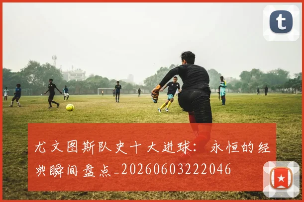 尤文图斯队史十大进球：永恒的经典瞬间盘点_20260603222046
