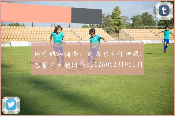 姆巴佩和梅西、内马尔合作回顾：巴黎三叉戟时代_20260523195631