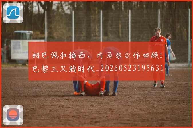 姆巴佩和梅西、内马尔合作回顾：巴黎三叉戟时代_20260523195631