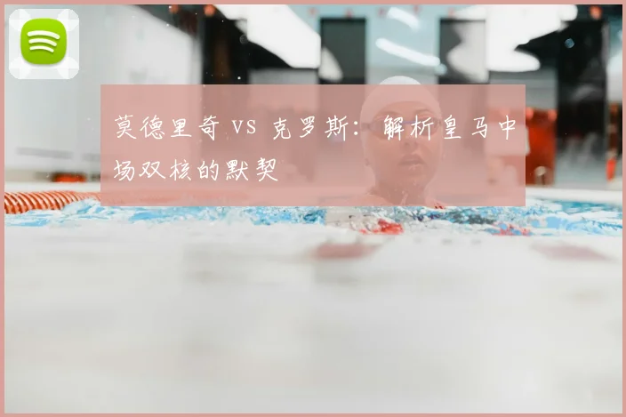 莫德里奇 vs 克罗斯:解析皇马中场双核的默契